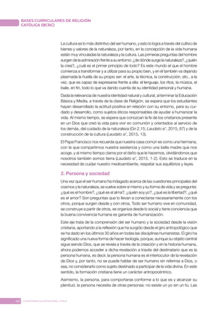 42 CONFERENCIA EPISCOPAL CHILE
BASES CURRICULARES DE RELIGIÓN
CATÓLICA (BCRC)
La cultura es lo más distintivo del ser humano, y esto lo logra a través del cultivo de
bienes y valores de la naturaleza, por tanto, en la concepción de la vida humana
están muy vinculadas la naturaleza y la cultura. Las primeras preguntas del hombre
surgen de la admiración frente a su entorno: ¿de dónde surge la naturaleza?, ¿quién
la crea?, ¿cuál es el primer principio de todo? Es este mundo el que el hombre
comienza a transformar y a utilizar para su propio bien, y en él también va dejando
plasmada la huella de su propio ser: el arte, la técnica, la construcción, etc., a la
vez, que es capaz de expresarse frente a ella: el lenguaje, los ritos, la música, el
baile, en fin, todo lo que va dando cuenta de su identidad personal y humana.
Dada la relevancia de nuestra identidad natural y cultural, al terminar la Educación
Básica y Media, a través de la clase de Religión, se espera que los estudiantes
hayan desarrollado la actitud positiva en relación con su entorno, para su cui-
dado y desarrollo, como sujetos éticos responsables de ayudar a humanizar la
vida. Al mismo tiempo, se espera que conozcan la fe de los cristianos presente
en un Dios que creó la vida para vivir en comunión y orientados al servicio de
los demás, del cuidado de la naturaleza (Gn 2,15; Laudato si’, 2015, 67) y de la
construcción de la cultura (Laudato si’, 2015, 13).
El Papa Francisco nos recuerda que nuestra casa común es como una hermana,
con la que compartimos nuestra existencia y como una bella madre que nos
acoge, y al mismo tiempo clama por el daño que le hacemos, olvidándonos que
nosotros también somos tierra (Laudato si’, 2015, 1-2). Esto se traduce en la
necesidad de cuidar nuestro medioambiente, respetar sus equilibrios y leyes.
2. Persona y sociedad
Una vez que el ser humano ha indagado acerca de las cuestiones principales del
cosmos y la naturaleza, se vuelve sobre sí mismo y su forma de vida y se pregunta:
¿qué es el hombre?, ¿qué es el alma?, ¿quién soy yo?, ¿qué es la libertad?, ¿qué
es el amor? Son preguntas que lo llevan a conectarse necesariamente con los
otros, porque surgen desde y con otros. Todo ser humano vive en comunidad,
se construye a partir de otros, se organiza desde lo social y tiene conciencia que
la buena convivencia humana es garantía de humanización.
Este eje trata de la comprensión del ser humano y la sociedad desde la visión
cristiana, aportando a la reflexión que ha surgido desde el giro antropológico que
se ha dado en los últimos 30 años en todas las disciplinas humanistas. El giro ha
significado una nueva forma de hacer teología, porque, aunque su objeto central
sigue siendo Dios, que se revela a través de la creación y en la historia humana,
ahora podemos acceder a dicha revelación a través del destinatario que es la
persona humana, es decir, la persona humana es el interlocutor de la revelación
de Dios y, por tanto, no se puede hablar de ser humano sin referirse a Dios, o
sea, no considerarlo como sujeto destinado a participar de la vida divina. En este
sentido, la formación cristiana tiene un carácter antropocéntrico.
Asimismo, la persona, para comportarse conforme a lo que es y alcanzar su
plenitud, la persona necesita de otras personas: no existe un yo sin un tú. Las
 