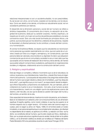 43
BASES CURRICULARES Y PROGRAMA DE ESTUDIO ASIGNATURA RELIGIÓN CATÓLICA
relaciones interpersonales no son un accidente añadido, no son prescindibles.
Su ser es ser-con-otros, con el mundo, coexiste con los demás y con la natura-
leza. Como ser abierto a los demás, el hombre es naturalmente social; vivir en
sociedad le pertenece por esencia.
El desarrollo de la dimensión personal y social del ser humano se refiere a
ámbitos inseparables. El conocimiento de sí mismo, la valoración de la inte-
gridad de la persona, dada por su carácter corpóreo, mental y espiritual, y el
respeto por el varón y la mujer son puntos de partida para establecer una sana
convivencia social. Solo una vida social iluminada por principios éticos y de
justicia, que se preocupe por los derechos y deberes de las personas, respete
la diversidad y la libertad personal, ha de contribuir, a través del bien común,
a su humanización.
Al concluir la Enseñanza Media, se espera que los estudiantes se reconozcan
como personas que existen esencialmente con otros, que son parte de un uni-
verso creado por Dios a su imagen y semejanza y, en consecuencia, que toda
persona debe ser valorada y reconocida en su dignidad. Es decir, que adquieran
conciencia de que el vivir en comunidad y sociedad no es un mero dato que hay
que aceptar, sino la manera de realización de sí mismos y de los demás, de manera
que puedan adquirir compromisos ciudadanos, participando en organizaciones
sociales y/o religiosas, colaborando así en la construcción del bien común.
3. Religión y espiritualidad
Este eje integra un completo y reflexivo movimiento que va de la naturaleza y la
cultura, la persona y sus interrelaciones, hasta Dios, y desde Dios hacia el origen
mismo de la persona. La búsqueda de respuestas a las preguntas existenciales
del ser humano que surgen desde su deseo de inmortalidad, ¿qué hay después
de la vida?, ¿qué significa que yo me muero?, se responderán desde la religión,
que ofrece respuestas y proporciona una explicación. Así, por ejemplo, para el
cristianismo la muerte no es un mal absoluto. Con esto, el ser humano se abre
a la trascendencia, inserto en una religión que le da explicaciones acerca del
destino y del más allá, a la vez que le devela la cuestión del origen del mundo y
del hombre y el sentido de la vida.
Esta capacidad de transcendencia, inserta en la noción de persona, se ha desarro-
llado en el cristianismo en estrecha unión con el reconocimiento de una dimensión
espiritual. El espíritu significa, como noción cristiana, lo que hay de superior en el
hombre respecto de su origen terreno. «El hombre viene del cosmos según su
cuerpo, pero no según su alma» (cf. Yepes, 1999). En el hombre existe un núcleo
inmaterial, un ser personal espiritual que no es simplemente naturaleza, sino libertad
no dependiente de la materia, es apertura a lo infinito. La relación con Dios –se ha
dicho– es constitutiva del ser humano, que ha sido creado por Dios y destinado a
Dios: por su propia estructura cognitiva busca la verdad, tiende al bien en la esfera
volitiva, y en la dimensión estética es atraído por la belleza (cf. Palabras del Santo
Padre Benedicto XVI a los periodistas durante el vuelo hacia Portugal, 2010).
 