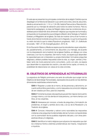 44 CONFERENCIA EPISCOPAL CHILE
BASES CURRICULARES DE RELIGIÓN
CATÓLICA (BCRC)
En este eje se presentan los principales contenidos de la religión Católica que se
despliegan en la Historia de Salvación cuyo centro es la vida y obra de Jesucristo,
desde su encarnación (Jn, 1,14; Lc 1,34-38), hasta la Pascua de su Resurrección,
pasando por su mensaje de salvación para todos los seres humanos. Para su
tratamiento pedagógico, la clase de Religión debe crear las condiciones de po-
sibilidad para el desarrollo de la dimensión religiosa que requiere ser iluminada y
enriquecida con la perspectiva que entrega la reflexión de la Teología, la Tradición
Eclesial y el Magisterio de la Iglesia. Se trata de mostrar cómo el ser humano a
través de la historia ha tenido encuentros con lo Sagrado, lo que ha enriquecido
su visión de todo lo que lo rodea (Populorum progressio, 1967, 21; Sollicitudo
rei socialis, 1987, 27-29; Evangelii gaudium, 2013, 8).
En la Educación Básica y Media se espera que los estudiantes vayan adquirien-
do, paulatinamente, un conocimiento de Jesucristo y su mensaje, de acuerdo
con la interpretación de la tradición de la Iglesia Católica, en diálogo con otras
creencias y con los no creyentes. Del mismo modo, se espera que desarrollen
la capacidad para ver e interpretar su propia interioridad, formularse preguntas
religiosas y atisbar posibles respuestas sobre la vida, su origen, sentido y fina-
lidad, tanto de modo personal como comunitario. Junto con esto, se espera
que desarrollen la capacidad de oración y de esta forma captar, al menos, la
posibilidad de relacionarse con Jesús en la vida concreta.
III. OBJETIVOS DE APRENDIZAJE ACTITUDINALES
La asignatura de Religión promueve una serie de actitudes que surgen de los
Objetivos de Aprendizaje Transversales, expresados de acuerdo con las distintas
dimensiones explicitadas anteriormente.
OAA 1: Respetar y cuidar de sí mismo, de las personas y del entorno, en
cuanto actitud ética para todos, y como respuesta a la convicción religiosa
de ser creados por Dios, para los creyentes.
OAA 2: Fomentar la propia vida espiritual que permite mejorar el encuentro
consigo mismo y con los demás en toda persona, y al mismo tiempo con
Dios, en los creyentes.
OAA 3: Interesarse por conocer, a través de preguntas y formulación de
problemas, el origen y sentido de la vida, a la luz de la Revelación y la
Tradición de la Iglesia.
OAA 4: Conocer, interpretar y valorar como razonables las respuestas
cristianas a las preguntas fundamentales del ser humano comparándolas
con la cosmovisión de los pueblos originarios del país y con otras pers-
pectivas éticas y/o religiosas.
OAA 5: Identificar la matriz religiosa que subyace a la respuesta que dan
los cristianos frente a distintas problemáticas de miseria, marginación
e injusticia.
 