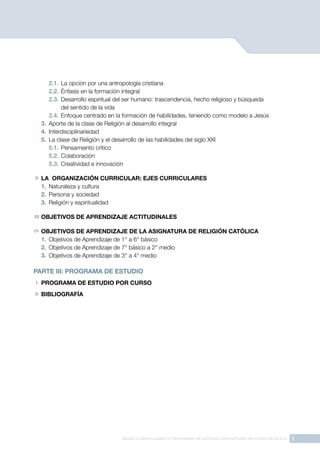 3
BASES CURRICULARES Y PROGRAMA DE ESTUDIO ASIGNATURA RELIGIÓN CATÓLICA
2.1.	La opción por una antropología cristiana
2.2.	Énfasis en la formación integral
2.3.	Desarrollo espiritual del ser humano: trascendencia, hecho religioso y búsqueda
del sentido de la vida
2.4.	Enfoque centrado en la formación de habilidades, teniendo como modelo a Jesús
3.	 Aporte de la clase de Religión al desarrollo integral
4.	 Interdisciplinariedad
5.	 La clase de Religión y el desarrollo de las habilidades del siglo XXI
5.1.	Pensamiento crítico
5.2.	Colaboración
5.3.	Creatividad e innovación
II 	LA ORGANIZACIÓN CURRICULAR: EJES CURRICULARES
1.	 Naturaleza y cultura
2.	 Persona y sociedad
3.	 Religión y espiritualidad
III 	OBJETIVOS DE APRENDIZAJE ACTITUDINALES
IV 	OBJETIVOS DE APRENDIZAJE DE LA ASIGNATURA DE RELIGIÓN CATÓLICA
1.	 Objetivos de Aprendizaje de 1° a 6° básico
2.	 Objetivos de Aprendizaje de 7° básico a 2° medio
3.	 Objetivos de Aprendizaje de 3° a 4° medio
PARTE III: PROGRAMA DE ESTUDIO
I 	PROGRAMA DE ESTUDIO POR CURSO
II 	BIBLIOGRAFÍA
 