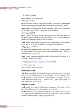 50 CONFERENCIA EPISCOPAL CHILE
BASES CURRICULARES DE RELIGIÓN
CATÓLICA (BCRC)
2.4. Segundo medio
Los estudiantes serán capaces de:
Naturaleza y cultura
OA 1: Reconocer la cultura como creación del ser humano, en cuanto a través
de ella se despliega lo más propio que todas las personas podemos aportar.
OA 2: Proponer el servicio social como un medio para alcanzar una cultura más
humanizante y con una clara interrelación con la naturaleza.
Persona y sociedad
OA 3: Expresar la relación entre las dimensiones de la persona humana, en
especial la dimensión espiritual y religiosa, para la construcción de una sociedad
basada en el respeto y promoción del ser humano.
OA 4: Analizar las diversas vocaciones cristianas, y relacionar las respuestas
personales con el servicio a los demás y el compromiso ciudadano.
Religión y espiritualidad
OA 5: Formular preguntas y atisbar respuestas a interrogantes fundamentales del
ser humano en relación al sentido de la vida y su misión en el mundo, buscando
la asistencia del Espíritu Santo.
OA 6: Evaluar respuestas a las interrogantes fundamentales formuladas en el
Evangelio y la tradición cristiana.
3. Objetivos de Aprendizaje de 3° a 4° medio
3.1. Tercero medio
Los estudiantes serán capaces de:
Naturaleza y cultura
OA 1: Examinar el aporte de la cultura cristiana al desarrollo humano, relevando la
promoción de la vida, la comunión con la naturaleza, con los demás y con Dios.
OA 2: Comprender el bien común y la construcción de una sociedad más justa,
desde la enseñanza del Evangelio y la Iglesia, como aportes específicos que el
cristiano realiza al mundo actual.
Persona y sociedad
OA 3: Analizar el mensaje de Jesús, desde la propuesta valórica que contiene
para dar sentido a la propia existencia y a la de los demás.
OA 4: Demostrar la importancia de la vida familiar para la persona y la sociedad,
a la luz de la comunidad trinitaria y la relación de Jesús con sus apóstoles, como
fuentes y modelos de amor, amistad y humanización.
 
