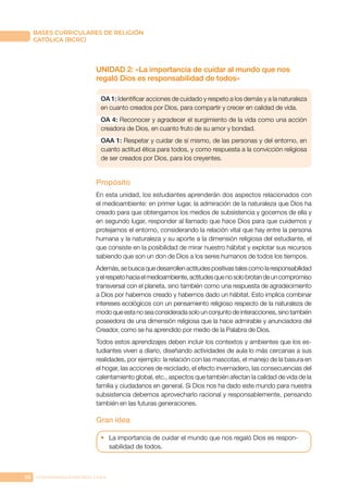 58 CONFERENCIA EPISCOPAL CHILE
BASES CURRICULARES DE RELIGIÓN
CATÓLICA (BCRC)
UNIDAD 2: «La importancia de cuidar al mundo que nos
regaló Dios es responsabilidad de todos»
OA 1: Identificar acciones de cuidado y respeto a los demás y a la naturaleza
en cuanto creados por Dios, para compartir y crecer en calidad de vida.
OA 4: Reconocer y agradecer el surgimiento de la vida como una acción
creadora de Dios, en cuanto fruto de su amor y bondad.
OAA 1: Respetar y cuidar de sí mismo, de las personas y del entorno, en
cuanto actitud ética para todos, y como respuesta a la convicción religiosa
de ser creados por Dios, para los creyentes.
Propósito
En esta unidad, los estudiantes aprenderán dos aspectos relacionados con
el medioambiente: en primer lugar, la admiración de la naturaleza que Dios ha
creado para que obtengamos los medios de subsistencia y gocemos de ella y
en segundo lugar, responder al llamado que hace Dios para que cuidemos y
protejamos el entorno, considerando la relación vital que hay entre la persona
humana y la naturaleza y su aporte a la dimensión religiosa del estudiante, el
que consiste en la posibilidad de mirar nuestro hábitat y explotar sus recursos
sabiendo que son un don de Dios a los seres humanos de todos los tiempos.
Además,sebuscaquedesarrollenactitudespositivastalescomolaresponsabilidad
yelrespetohaciaelmedioambiente,actitudesquenosolobrotandeuncompromiso
transversal con el planeta, sino también como una respuesta de agradecimiento
a Dios por habernos creado y habernos dado un hábitat. Esto implica combinar
intereses ecológicos con un pensamiento religioso respecto de la naturaleza de
modo que esta no sea considerada solo un conjunto de interacciones, sino también
poseedora de una dimensión religiosa que la hace admirable y anunciadora del
Creador, como se ha aprendido por medio de la Palabra de Dios.
Todos estos aprendizajes deben incluir los contextos y ambientes que los es-
tudiantes viven a diario, diseñando actividades de aula lo más cercanas a sus
realidades, por ejemplo: la relación con las mascotas, el manejo de la basura en
el hogar, las acciones de reciclado, el efecto invernadero, las consecuencias del
calentamiento global, etc., aspectos que también afectan la calidad de vida de la
familia y ciudadanos en general. Si Dios nos ha dado este mundo para nuestra
subsistencia debemos aprovecharlo racional y responsablemente, pensando
también en las futuras generaciones.
Gran idea
•	 La importancia de cuidar el mundo que nos regaló Dios es respon-
sabilidad de todos.
 