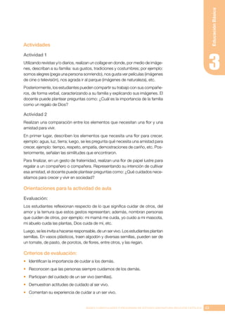 63
BASES CURRICULARES Y PROGRAMA DE ESTUDIO ASIGNATURA RELIGIÓN CATÓLICA
Educación
Básica
Actividades
Actividad 1
Utilizando revistas y/o diarios, realizan un collage en donde, por medio de imáge-
nes, describan a su familia: sus gustos, tradiciones y costumbres; por ejemplo:
somos alegres (pega una persona sonriendo), nos gusta ver películas (imágenes
de cine o televisión), nos agrada ir al parque (imágenes de naturaleza), etc.
Posteriormente, los estudiantes pueden compartir su trabajo con sus compañe-
ros, de forma verbal, caracterizando a su familia y explicando sus imágenes. El
docente puede plantear preguntas como: ¿Cuál es la importancia de la familia
como un regalo de Dios?
Actividad 2
Realizan una comparación entre los elementos que necesitan una flor y una
amistad para vivir.
En primer lugar, describen los elementos que necesita una flor para crecer,
ejemplo: agua, luz, tierra; luego, se les pregunta qué necesita una amistad para
crecer, ejemplo: tiempo, respeto, empatía, demostraciones de cariño, etc. Pos-
teriormente, señalan las similitudes que encontraron.
Para finalizar, en un gesto de fraternidad, realizan una flor de papel lustre para
regalar a un compañero o compañera. Representando su intención de cultivar
esa amistad, el docente puede plantear preguntas como: ¿Qué cuidados nece-
sitamos para crecer y vivir en sociedad?
Orientaciones para la actividad de aula
Evaluación:
Los estudiantes reflexionan respecto de lo que significa cuidar de otros, del
amor y la ternura que estos gestos representan; además, nombran personas
que cuiden de otros, por ejemplo: mi mamá me cuida, yo cuido a mi mascota,
mi abuelo cuida las plantas, Dios cuida de mí, etc. 
Luego, se les invita a hacerse responsable, de un ser vivo. Los estudiantes plantan
semillas. En vasos plásticos, traen algodón y diversas semillas, pueden ser de
un tomate, de pasto, de porotos, de flores, entre otros, y las riegan.
Criterios de evaluación:
•	 Identifican la importancia de cuidar a los demás.
•	 Reconocen que las personas siempre cuidamos de los demás.
•	 Participan del cuidado de un ser vivo (semillas).
•	 Demuestran actitudes de cuidado al ser vivo.
•	 Comentan su experiencia de cuidar a un ser vivo.
 