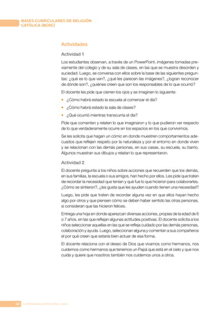 66 CONFERENCIA EPISCOPAL CHILE
BASES CURRICULARES DE RELIGIÓN
CATÓLICA (BCRC)
Actividades
Actividad 1
Los estudiantes observan, a través de un PowerPoint, imágenes tomadas pre-
viamente del colegio y de su sala de clases, en las que se muestra desorden y
suciedad. Luego, se conversa con ellos sobre la base de las siguientes pregun-
tas: ¿qué es lo que ven?, ¿qué les parecen las imágenes?, ¿logran reconocer
de dónde son?, ¿quiénes creen que son los responsables de lo que ocurrió?
El docente les pide que cierren los ojos y se imaginen lo siguiente:
•	 ¿Cómo habrá estado la escuela al comenzar el día?
•	 ¿Cómo habrá estado la sala de clases?
•	 ¿Qué ocurrió mientras transcurría el día?
Pide que comenten y relaten lo que imaginaron y lo que pudieron ver respecto
de lo que verdaderamente ocurre en los espacios en los que convivimos.
Se les solicita que hagan un cómic en donde muestren comportamientos ade-
cuados que reflejen respeto por la naturaleza y por el entorno en donde viven
y se relacionan con las demás personas, en sus casas, su escuela, su barrio.
Algunos muestran sus dibujos y relatan lo que representaron.
Actividad 2
El docente pregunta a los niños sobre acciones que recuerden que los demás,
en sus familias, la escuela o sus amigos, han hecho por ellos. Les pide que traten
de recordar la necesidad que tenían y qué fue lo que hicieron para colaborarles.
¿Cómo se sintieron?, ¿les gusta que les ayuden cuando tienen una necesidad?
Luego, les pide que traten de recordar alguna vez en que ellos hayan hecho
algo por otros y que piensen cómo se deben haber sentido las otras personas,
si consideran que las hicieron felices.
Entrega una hoja en donde aparezcan diversas acciones, propias de la edad de 6
o 7 años, en las que reflejan algunas actitudes positivas. El docente solicita a los
niños seleccionar aquellas en las que se refleja cuidado por las demás personas,
colaboración y ayuda. Luego, seleccionan alguna y comentan a sus compañeros
el por qué creen que estaría bien actuar de esa forma.
El docente relaciona con el deseo de Dios que vivamos como hermanos, nos
cuidemos como hermanos que tenemos un Papá que está en el cielo y que nos
cuida y quiere que nosotros también nos cuidemos unos a otros.
 