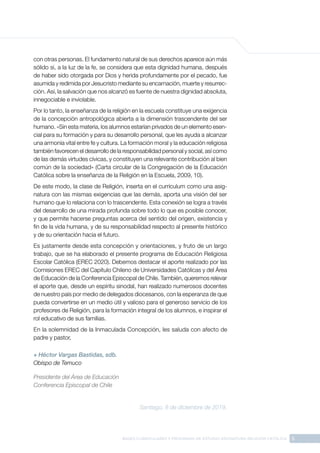 5
BASES CURRICULARES Y PROGRAMA DE ESTUDIO ASIGNATURA RELIGIÓN CATÓLICA
con otras personas. El fundamento natural de sus derechos aparece aún más
sólido si, a la luz de la fe, se considera que esta dignidad humana, después
de haber sido otorgada por Dios y herida profundamente por el pecado, fue
asumida y redimida por Jesucristo mediante su encarnación, muerte y resurrec-
ción. Así, la salvación que nos alcanzó es fuente de nuestra dignidad absoluta,
innegociable e inviolable.
Por lo tanto, la enseñanza de la religión en la escuela constituye una exigencia
de la concepción antropológica abierta a la dimensión trascendente del ser
humano. «Sin esta materia, los alumnos estarían privados de un elemento esen-
cial para su formación y para su desarrollo personal, que les ayuda a alcanzar
una armonía vital entre fe y cultura. La formación moral y la educación religiosa
también favorecen el desarrollo de la responsabilidad personal y social, así como
de las demás virtudes cívicas, y constituyen una relevante contribución al bien
común de la sociedad» (Carta circular de la Congregación de la Educación
Católica sobre la enseñanza de la Religión en la Escuela, 2009, 10).
De este modo, la clase de Religión, inserta en el currículum como una asig-
natura con las mismas exigencias que las demás, aporta una visión del ser
humano que lo relaciona con lo trascendente. Esta conexión se logra a través
del desarrollo de una mirada profunda sobre todo lo que es posible conocer,
y que permite hacerse preguntas acerca del sentido del origen, existencia y
fin de la vida humana, y de su responsabilidad respecto al presente histórico
y de su orientación hacia el futuro.
Es justamente desde esta concepción y orientaciones, y fruto de un largo
trabajo, que se ha elaborado el presente programa de Educación Religiosa
Escolar Católica (EREC 2020). Debemos destacar el aporte realizado por las
Comisiones EREC del Capítulo Chileno de Universidades Católicas y del Área
de Educación de la Conferencia Episcopal de Chile. También, queremos relevar
el aporte que, desde un espíritu sinodal, han realizado numerosos docentes
de nuestro país por medio de delegados diocesanos, con la esperanza de que
pueda convertirse en un medio útil y valioso para el generoso servicio de los
profesores de Religión, para la formación integral de los alumnos, e inspirar el
rol educativo de sus familias.
En la solemnidad de la Inmaculada Concepción, les saluda con afecto de
padre y pastor,
+ Héctor Vargas Bastidas, sdb.
Obispo de Temuco
Presidente del Área de Educación
Conferencia Episcopal de Chile
Santiago, 8 de diciembre de 2019.
 