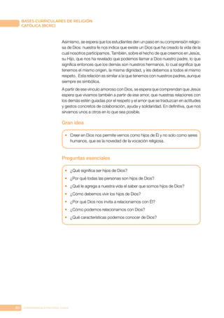 80 CONFERENCIA EPISCOPAL CHILE
BASES CURRICULARES DE RELIGIÓN
CATÓLICA (BCRC)
Asimismo, se espera que los estudiantes den un paso en su comprensión religio-
sa de Dios: nuestra fe nos indica que existe un Dios que ha creado la vida de la
cual nosotros participamos. También, sobre el hecho de que creemos en Jesús,
su Hijo, que nos ha revelado que podemos llamar a Dios nuestro padre, lo que
significa entonces que los demás son nuestros hermanos, lo cual significa que
tenemos el mismo origen, la misma dignidad, y les debemos a todos el mismo
respeto. Esta relación es similar a la que tenemos con nuestros padres, aunque
siempre es simbólica.
A partir de ese vínculo amoroso con Dios, se espera que comprendan que Jesús
espera que vivamos también a partir de ese amor, que nuestras relaciones con
los demás estén guiadas por el respeto y el amor que se traduzcan en actitudes
y gestos concretos de colaboración, ayuda y solidaridad. En definitiva, que nos
sirvamos unos a otros en lo que sea posible.
Gran idea
•	 Creer en Dios nos permite vernos como hijos de Él y no solo como seres
humanos, que es la novedad de la vocación religiosa.
Preguntas esenciales
•	 ¿Qué significa ser hijos de Dios?
•	 ¿Por qué todas las personas son hijos de Dios?
•	 ¿Qué le agrega a nuestra vida el saber que somos hijos de Dios?
•	 ¿Cómo debemos vivir los hijos de Dios?
•	 ¿Por qué Dios nos invita a relacionarnos con Él?
•	 ¿Cómo podemos relacionarnos con Dios?
•	 ¿Qué características podemos conocer de Dios?
 