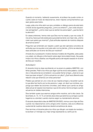82 CONFERENCIA EPISCOPAL CHILE
BASES CURRICULARES DE RELIGIÓN
CATÓLICA (BCRC)
Guiando el momento, hablando suavemente, el profesor les puede contar un
cuento sobre el modo de relacionarnos, tener mejores comportamientos que
sean gratos para todos.
Luego, pida a los niños abrir sus ojos y entablar un diálogo acerca de este texto
a través de las siguientes preguntas: ¿cómo se sintieron?, ¿han vivido situacio-
nes semejantes?, ¿cómo creen que se sienten los personajes?, ¿qué les llamó
la atención?
En clases anteriores, hemos visto que Dios nos ha creado y que nos cuida, Él
nos ama y hace que todo exista para que podamos tener una mejor vida. ¿Cómo
creen que quiere que vivamos? ¿Qué actitudes esperará de nosotros después
de amarnos tanto?
Preguntar qué entienden por respeto y pedir que den ejemplos concretos de
actitudes que nos ayudan a vivir este valor con los demás. ¿Cómo se relacionan
esas actitudes con el amor de Dios por nosotros?
A través de un powerpoint, mostrar diversos modelos de infografías, adecuadas
a su edad, con dibujos e información sobre algún tema determinado. Se puede
invitar a los niños a diseñar una infografía acerca del respeto basado en el amor
de Dios por nosotros.
Actividad 2
El docente inicia la clase escribiendo en la pizarra la palabra AMISTAD, con
letras grandes. Pedir a los niños que digan qué les evoca esta palabra, cuándo
dos o más personas se consideran o se pueden llamar amigos. ¿Qué es lo que
hace que sean amigos? ¿Cómo actuamos con ellos? ¿Qué hace diferente esta
relación a las que tenemos con otras personas?
Pídales que piensen en uno o dos de sus mejores amigos y recuerden qué es
lo que ellos han hecho por la otra persona. Luego, sin decir sus nombres, pro-
ponga que relaten las acciones concretas, para relevar que cuando es amigo
debe actuar sin esperar recompensa o que el otro actúe. Somos amigos cuando
actuamos sin dobles intenciones.
Dios también quiere que seamos amigos entre nosotros, así lo dice Jesús. Se
lee el texto Jn. 15, 12-15, en donde Jesús dice que seremos sus amigos cuando
hagamos su voluntad, cuando vivamos según su mandamiento del amor.
El docente desarrolla la idea de AMISTAD EN DIOS, vivimos como hijos de Dios
cuando nos relacionamos como amigos entre nosotros, esta es la diferencia
sustancial de nuestras relaciones desde la enseñanza de Jesús.
Para terminar, el docente pide a los niños que dibujen una tarjeta de navidad y
le escriban un mensaje a su mejor amigo expresando su cariño por él.
 