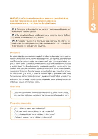 85
BASES CURRICULARES Y PROGRAMA DE ESTUDIO ASIGNATURA RELIGIÓN CATÓLICA
Educación
Básica
UNIDAD 1: «Cada uno de nosotros tenemos características
que nos hacen únicos, pero también podemos
complementarnos con otros haciendo el bien»
OA 4: Reconocer la diversidad del ser humano y sus responsabilidades en
el crecimiento personal y social.
OA 5: Dar ejemplos de la vida cotidiana donde se presencie el amor de Dios
y que invite a vivir la hermandad y amistad.
OAA 1: Respetar y cuidar de sí mismo, de las personas y del entorno, en
cuanto a la actitud ética para todos, y como respuesta a la convicción religiosa
de ser creados por Dios, para los creyentes.
Propósito
En esta unidad, los estudiantes aprenderán a valorar la diversidad como caracte-
rística humana dada por la unicidad de cada persona. Se espera que comprendan
que Dios nos ha creado a todos como personas únicas, con características pro-
pias, a través de las cuales nos podemos enriquecer en nuestras comunidades
y grupos, logrando descubrir nuestra propia vida, nuestros comportamientos,
valores, actitudes, pero también nuestras características físicas, nuestras ideas,
nuestros sentimientos. De esta manera, se puede inferir que no existe en el mun-
do una persona igual a otra, que esa es la mayor riqueza que tenemos los seres
humanos, que somos todos diferentes y que podemos contribuir unos a otros.
Asimismo, se busca que los estudiantes reflexionen sobre el bien y favorezcan
el diálogo, basado en vivencias reales.
Gran idea
•	 Cada uno de nosotros tenemos características que nos hacen únicos,
pero también podemos complementarnos con otros haciendo el bien.
Preguntas esenciales
•	 ¿Por qué las personas somos diversas?
•	 ¿Qué características nos diferencian de los demás?
•	 ¿Por qué necesitamos vivir en el bien con los demás?
•	 ¿Es bueno buscar y vivir en el bien con los otros?
 