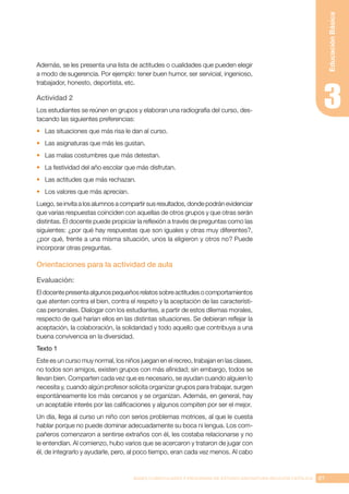 87
BASES CURRICULARES Y PROGRAMA DE ESTUDIO ASIGNATURA RELIGIÓN CATÓLICA
Educación
Básica
Además, se les presenta una lista de actitudes o cualidades que pueden elegir
a modo de sugerencia. Por ejemplo: tener buen humor, ser servicial, ingenioso,
trabajador, honesto, deportista, etc.
Actividad 2
Los estudiantes se reúnen en grupos y elaboran una radiografía del curso, des-
tacando las siguientes preferencias:
•	 Las situaciones que más risa le dan al curso.
•	 Las asignaturas que más les gustan.
•	 Las malas costumbres que más detestan.
•	 La festividad del año escolar que más disfrutan.
•	 Las actitudes que más rechazan.
•	 Los valores que más aprecian.
Luego, se invita a los alumnos a compartir sus resultados, donde podrán evidenciar
que varias respuestas coinciden con aquellas de otros grupos y que otras serán
distintas. El docente puede propiciar la reflexión a través de preguntas como las
siguientes: ¿por qué hay respuestas que son iguales y otras muy diferentes?,
¿por qué, frente a una misma situación, unos la eligieron y otros no? Puede
incorporar otras preguntas.
Orientaciones para la actividad de aula
Evaluación:
El docente presenta algunos pequeños relatos sobre actitudes o comportamientos
que atenten contra el bien, contra el respeto y la aceptación de las característi-
cas personales. Dialogar con los estudiantes, a partir de estos dilemas morales,
respecto de qué harían ellos en las distintas situaciones. Se debieran reflejar la
aceptación, la colaboración, la solidaridad y todo aquello que contribuya a una
buena convivencia en la diversidad.
Texto 1
Este es un curso muy normal, los niños juegan en el recreo, trabajan en las clases,
no todos son amigos, existen grupos con más afinidad; sin embargo, todos se
llevan bien. Comparten cada vez que es necesario, se ayudan cuando alguien lo
necesita y, cuando algún profesor solicita organizar grupos para trabajar, surgen
espontáneamente los más cercanos y se organizan. Además, en general, hay
un aceptable interés por las calificaciones y algunos compiten por ser el mejor.
Un día, llega al curso un niño con serios problemas motrices, al que le cuesta
hablar porque no puede dominar adecuadamente su boca ni lengua. Los com-
pañeros comenzaron a sentirse extraños con él, les costaba relacionarse y no
le entendían. Al comienzo, hubo varios que se acercaron y trataron de jugar con
él, de integrarlo y ayudarle, pero, al poco tiempo, eran cada vez menos. Al cabo
 