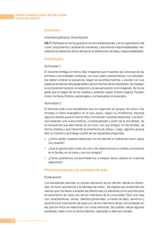 90 CONFERENCIA EPISCOPAL CHILE
BASES CURRICULARES DE RELIGIÓN
CATÓLICA (BCRC)
Conexión
Interdisciplinaria: Orientación
OA 7: Participar en forma guiada en la comunidad escolar y en la organización del
curso: proponiendo y aceptando iniciativas, y asumiendo responsabilidades; res-
petando los derechos de los demás en la distribución de roles y responsabilidades.
Actividades
Actividad 1
El docente entrega al menos diez imágenes que muestran las vivencias de las
primeras comunidades cristianas, con sus cuatro características. Los estudian-
tes deben ordenar la secuencia, según los acontecimientos, y escribir con sus
palabras la historia del pasaje bíblico de los Hechos de los Apóstoles. Se trabajan
la comprensión lectora, la redacción y la secuenciación con imágenes. Se ha de
pedir que lo hagan de forma creativa y evitando copiar el texto original. Pueden
incluir nombres ficticios, personajes y contextualizar el escenario.
Actividad 2
El docente pide a los estudiantes que se organicen en grupos de cinco y les
entrega un texto evangélico en el que Jesús, según su enseñanza, expresa
algunos valores que iluminan la vida y humanizan nuestras relaciones. Los alum-
nos redactan una nueva historia, contextualizada a partir de la actualidad, de
la convivencia que ellos tienen en el curso, con sus amigos, en las familias, de
forma creativa y que transmita la enseñanza de Jesús. Luego, algunos grupos
leen su historia y se trabaja a partir de las siguientes preguntas:
•	 ¿Cómo serían nuestras relaciones con los demás si viviéramos como Jesús
nos enseña?
•	 ¿Qué le aporta este modo de vivir y de relacionarnos a nuestra convivencia
en la familia, en el curso y con los amigos?
•	 ¿Cómo podríamos comprometernos a integrar estos valores en nuestras
relaciones?
Orientaciones para la actividad de aula
Evaluación:
Los estudiantes abordan su propia valoración de los demás, desde su diversi-
dad, en tanto aportamos a la felicidad de todos. Se espera que evidencien los
valores que nos llevan a aceptar las diferencias y a relevarlas como aportes para
el crecimiento de cada uno de los miembros de la comunidad. Dios nos crea
con características, dones, talentos personales; a través de ellos, servimos y
aportamos al crecimiento de cada uno de los miembros de las comunidades en
las que los niños se relacionan con otras personas. Se pueden utilizar algunas
parábolas, tales como la de los talentos, aplicadas a dilemas morales.
 