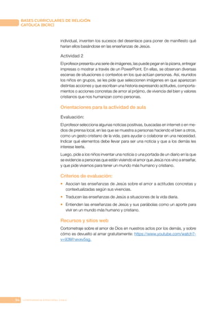 94 CONFERENCIA EPISCOPAL CHILE
BASES CURRICULARES DE RELIGIÓN
CATÓLICA (BCRC)
individual, inventen los sucesos del desenlace para poner de manifiesto qué
harían ellos basándose en las enseñanzas de Jesús.
Actividad 2
El profesor presenta una serie de imágenes, las puede pegar en la pizarra, entregar
impresas o mostrar a través de un PowerPoint. En ellas, se observan diversas
escenas de situaciones o contextos en los que actúan personas. Así, reunidos
los niños en grupos, se les pide que seleccionen imágenes en que aparezcan
distintas acciones y que escriban una historia expresando actitudes, comporta-
mientos o acciones concretas de amor al prójimo, de vivencia del bien y valores
cristianos que nos humanizan como personas.
Orientaciones para la actividad de aula
Evaluación:
El profesor selecciona algunas noticias positivas, buscadas en internet o en me-
dios de prensa local, en las que se muestra a personas haciendo el bien a otros,
como un gesto cristiano de la vida, para ayudar o colaborar en una necesidad.
Indicar qué elementos debe llevar para ser una noticia y que a los demás les
interese leerla.
Luego, pide a los niños inventar una noticia o una portada de un diario en la que
se evidencie a personas que están viviendo el amor que Jesús nos vino a enseñar,
y que pide vivamos para tener un mundo más humano y cristiano.
Criterios de evaluación:
•	 Asocian las enseñanzas de Jesús sobre el amor a actitudes concretas y
contextualizadas según sus vivencias.
•	 Traducen las enseñanzas de Jesús a situaciones de la vida diaria.
•	 Entienden las enseñanzas de Jesús y sus parábolas como un aporte para
vivir en un mundo más humano y cristiano.
Recursos y sitios web
Cortometraje sobre el amor de Dios en nuestros actos por los demás, y sobre
cómo es devuelto al amar gratuitamente: https://www.youtube.com/watch?-
v=93M1wvxv5sg.
 