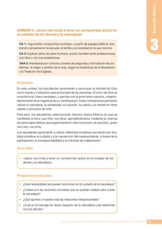 95
BASES CURRICULARES Y PROGRAMA DE ESTUDIO ASIGNATURA RELIGIÓN CATÓLICA
Educación
Básica
UNIDAD 4: «Jesús nos invita a tener un compromiso activo en
el cuidado de los demás y la naturaleza»
OA 1: Argumentar compromiso ecológico, a partir de pasajes bíblicos, ilus-
trando campañas en la escuela, la familia y la sociedad en la que vivimos.
OA 3: Explicar cómo se crece humana, social y familiarmente al relacionarse
con Dios y vivir sus enseñanzas.
OAA 3: Interesarse por conocer, a través de preguntas y formulación de pro-
blemas, el origen y sentido de la vida, según la enseñanza de la Revelación
y la Tradición de la Iglesia.
Propósito
En esta unidad, los estudiantes aprenderán a reconocer la bondad de Dios
como fuente y motivación para la bondad de las personas. El amor de Dios es
incondicional, total y verdadero, y permite vivir el amor entre nosotros, indepen-
dientemente de la magnitud de su manifestación. Estas motivaciones permitirán
valorar la naturaleza, la solidaridad, la inclusión, la justicia y la verdad en tanto
valores y principios de vida.
Para esto, los estudiantes seleccionarán diversos textos bíblicos en que se
manifieste el amor que Dios nos tiene, ejemplificándolos mediante la vivencia
de personajes bíblicos que experimentaron esta convicción de que Dios, quien
nos creó, nos ama.
Los estudiantes aprenderán a valorar diferentes iniciativas que tienen por fina-
lidad contribuir al cuidado y a la mantención del medioambiente, a través de la
participación, la corresponsabilidad y la voluntad de colaboración.
Gran idea
•	 «Jesús nos invita a tener un compromiso activo en el cuidado de los
demás y la naturaleza».
Preguntas esenciales
•	 ¿Qué necesidades se pueden reconocer en el cuidado de la naturaleza?
•	 ¿Cuáles son las acciones concretas que se pueden realizar para cuidar
la naturaleza?
•	 ¿Qué aportan a nuestra vida las relaciones interpersonales?
•	 ¿Cuál es el mensaje de Jesús respecto de la naturaleza y las relaciones
con los demás?
 