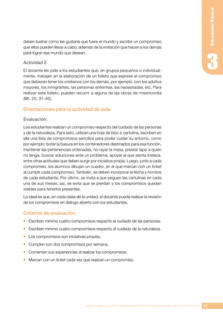 97
BASES CURRICULARES Y PROGRAMA DE ESTUDIO ASIGNATURA RELIGIÓN CATÓLICA
Educación
Básica
deben ilustrar cómo les gustaría que fuera el mundo y escribir un compromiso
que ellos pueden llevar a cabo, además de la invitación que hacen a los demás
para lograr ese mundo que desean.
Actividad 2
El docente les pide a los estudiantes que, en grupos pequeños o individual-
mente, trabajen en la elaboración de un folleto que exprese el compromiso
que debieran tener los cristianos con los demás, por ejemplo, con los adultos
mayores, los inmigrantes, las personas enfermas, las necesitadas, etc. Para
realizar este folleto, pueden recurrir a alguna de las obras de misericordia
(Mt. 25, 31-46).
Orientaciones para la actividad de aula
Evaluación:
Los estudiantes realizan un compromiso respecto del cuidado de las personas
y de la naturaleza. Para esto, utilizan una hoja de bloc o cartulina, escriben en
ella una lista de compromisos sencillos para poder cuidar su entorno, como
por ejemplo: botar la basura en los contenedores destinados para esa función,
mantener las pertenencias ordenadas, no rayar la mesa, prestar lápiz a quien
no tenga, buscar soluciones ante un problema, apoyar al que sienta tristeza,
entre otras actitudes que deben surgir por iniciativa propia. Luego, junto a cada
compromiso, los alumnos dibujan un cuadro, en el que marcan con un ticket
al cumplir cada compromiso. También, se deben incorporar la fecha y nombre
de cada estudiante. Por último, se invita a que peguen las cartulinas en cada
una de sus mesas; así, se evita que se pierdan y los compromisos quedan
visibles para tenerlos presentes.
Lo ideal es que, en cada clase de la unidad, el docente pueda realizar la revisión
de los compromisos en diálogo abierto con los estudiantes.
Criterios de evaluación:
•	 Escriben mínimo cuatro compromisos respecto al cuidado de las personas.
•	 Escriben mínimo cuatro compromisos respecto al cuidado de la naturaleza.
•	 Los compromisos son iniciativas propias.
•	 Cumplen con dos compromisos por semana.
•	 Comentan sus experiencias al realizar los compromisos.
•	 Marcan con un ticket cada vez que realizan un compromiso.
 
