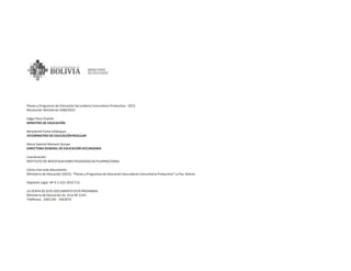 Planes y Programas de Educación Secundaria Comunitaria Productiva - 2023
Resolución Ministerial 1040/2022
Edgar Pary Chambi
MINISTRO DE EDUCACIÓN
Bartolomé Puma Velásquez
VICEMINISTRO DE EDUCACIÓN REGULAR
Maria Salomé Mamani Quispe
DIRECTORA GENERAL DE EDUCACIÓN SECUNDARIA
Coordinación
INSTITUTO DE INVESTIGACIONES PEDAGÓGICAS PLURINACIONAL
Cómo citar este documento:
Ministerio de Educación (2022). “Planes y Programas de Educación Secundaria Comunitaria Productiva” La Paz, Bolivia.
Depósito Legal: Nº 4-1-522-2022 P.O.
LA VENTA DE ESTE DOCUMENTO ESTÁ PROHIBIDA
Ministerio de Educación Av. Arce Nº 2147,
Teléfonos: 2442144 - 2442074
 