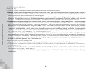 46
2.5. TÉCNICA TECNOLÓGICA GENERAL
ENFOQUE DEL ÁREA
El área Técnica Tecnológica tiene enfoque: productivo, emprendimiento comunitario, tecnológico y socioambiental.
• Productivo, porque los aprendizajes se generan en situaciones de producción real, es decir, en los procesos productivos tangibles e intangibles, donde se promueve la
formación de estudiantes con capacidades y cualidades productivas, contribuyendo a la transformación de la matriz productiva a partir de las demandas, necesidades,
problemáticas, vocaciones y potencialidades productivas locales y regionales.
• Emprendimiento comunitario, porque con las capacidades desarrolladas en la escuela y comunidad, se promueve la generación de espíritu de emprendimientos
comunitarios, permitiendo generar conciencia de complementariedad para establecer entidades socioproductivas, cooperativas, asociadas u otras alternativas
productivas que permitan transformar la realidad socioeconómica de la comunidad o región, con la provisión de servicios, insumos y materiales propios.
• Tecnológico, porque desde la escuela se incentiva la investigación para contribuir en la producción tecnológica propia con la aplicación de la ciencia y técnicas a los
emprendimiento socioproductivos, permitiendo generar nuevos conocimientos útiles que permitan transformar la realidad, es decir, la producción tecnológica debe
estar orientada a solucionar demandas, necesidades y problemáticas de la sociedad o desarrollar las vocaciones y potencialidades productivas de las comunidades y
regiones cuidando no contaminar la naturaleza para la continuidad de la vida. La producción tecnológica propia debe ser resultado de la investigación comunitaria
realizada a las técnicas y tecnologías ancestrales y a las técnicas y tecnologías de otras procedencias para generar una nueva, propia y adecuadas a la naturaleza
y características de nuestra realidad; la técnica en este proceso implica operaciones prácticas como el manejo de máquinas, herramientas, instrumentos y uso de
materiales para el desarrollo de habilidades, destrezas y la capacidad creativa e inventiva. La técnica surge de la relación con el medio y no es privativo del ser humano,
se da en la actividad de todo ser viviente y responde a una necesidad para la supervivencia.
• Socioambiental, porque “la naturaleza puede vivir sin el ser humano y el ser humano no puede vivir sin la naturaleza”, en este sentido es primordial el cuidado de
la naturaleza y el medio ambiente; considerando que toda actividad productiva implica el uso de recursos naturales, humanos y tecnológicos, se debe implementar
estrategias y conocimientos apropiados para el desarrollo productivo orientado a reducir la contaminación ambiental, evitando las consecuencias depredadoras,
sobreexplotación de los recursos naturales y la deforestación. Es importante que, en los procesos productivos, todas y todos desarrollemos la práctica social comunitaria
del cuidado y la preservación de la Madre Tierra y todos los seres vivos.
PERFIL DE SALIDA DEL PRIMER AÑO DE ESCOLARIDAD
• Aplica la ofimática como herramienta productiva en entidades socioproductivas del contexto, con responsabilidad en el uso adecuado de la tecnología.
• Analiza los procesos de transformación de la materia prima en productos elaborados, asumiendo una actitud crítica frente a la implementación de la tecnología y su
impacto medio ambiental.
• Manipula adecuadamente herramientas e instrumentos de electricidad, aplicando normas de seguridad en instalaciones eléctricas básicas con honestidad y trabajo en
equipo basado en valores humanos y equidad de género.
• Asume posicionamiento crítico frente al desarrollo de la ciencia, la tecnología y los sistemas automáticos, valorando su impacto en la humanidad, la Madre Tierra y el
medio ambiente.
Educación
Secundaria
Comunitaria
Productiva
 