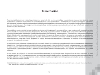 5
Presentación
Todo sistema educativo revisa y actualiza periódicamente su currícula. Esta es una necesidad que emerge de varias circunstancias: La ciencia avanza,
las disciplinas académicas se desarrollan, las sociedades adquieren nuevas problemáticas y sensibilidades, las estrategias pedagógicas evolucionan.
Adicionalmente, como una expresión de la aspiración innata del ser humano a mejorarse constantemente, las sociedades requieren mayor calidad en sus
procesos educativos, es una dinámica permanente, constante. Estas son las razones para la actualización curricular que se ha llevado adelante en el
Sistema Educativo Plurinacional.
Por otro lado, en nuestra sociedad han ocurrido dos circunstancias que han agudizado la necesidad de llevar a cabo este proceso de actualizar la currícula.
Hemos señalado en muchas ocasiones a las dos pandemias. Por un lado, la pandemia sanitaria del COVID-19 y el consiguiente confinamiento, generaron
circunstancias para las que no estábamos completamente preparados. Por otro lado, la “pandemia política”, suscitada con la interrupción constitucional
del año 2019, derivó en una clausura del año escolar, inédita desde el tiempo de las dictaduras militares. Con estas dos calamidades, nuestra educación
estaba en camino a desmoronarse. Había pues la necesidad de levantarnos nuevamente y emprender la rearticulación de los procesos educativos con
nuevo impulso. Por eso es que el 2021, declaramos el “año por la recuperación del derecho a la educación”. El momento era el más propicio para
emprender la actualización curricular.
Eneste marco, es vital comprender que la actualización curricular se enmarca en la Constitución Política del Estado, en la Ley de la Educación “Avelino Siñani-
Elizardo Pérez” y, consiguientemente, en el Modelo Educativo Sociocomunitario Productivo (MESCP). Se trata de una segunda etapa en su implementación
en la que buscamos perfeccionarla basándonos en lo aprendido de las experiencias obtenidas en la primera etapa. Da continuidad a la implementación,
universalización y profundización del MESCP, aspectos que son llevados de forma continua y dinámica para fortalecer permanentemente en la calidad
educativa.
En este proceso, de acuerdo con los principios sociocomunitarios del modelo, se ha promovido la más alta participación de toda la comunidad. Así como
en la elaboración de la ley1
, la actualización curricular ha tenido la participación, mediante talleres, seminarios y reuniones, de maestras y maestros, padres
y madres de familia, estudiantes, organizaciones sociales, instituciones públicas y no gubernamentales y toda la comunidad en general. Se trata pues de
una obra de toda la sociedad boliviana.
1 La evidencia mayor de la amplia participación que hubo en la elaboración de la ley se encuentra en la compilación de La Construcción de la Ley de la Educación “Avelino Siñani-Elizardo
Pérez” publicada por el Ministerio de Educación en dos tomos, el año 2022.
Planes
y
Programas
de
Educación
Secundaria
Comunitaria
Productiva
 