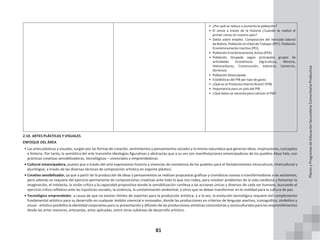 81
• ¿Por qué se reduce y aumenta la población?
• El censo a través de la historia ¿Cuándo se realizó el
primer censo en nuestro país?
• Datos sobre empleo. Composición del mercado laboral
de Bolivia. Población en Edad de Trabajar (PET), Población
Económicamente Inactiva (PEI),
• Población Económicamente Activa (PEA)
• Población Ocupada según principales grupos de
actividades Económicas (Agricultura, Minería,
Hidrocarburos, Construcción, Industria, Comercio,
Servicios)
• Población Desocupada
• Estadísticas del PIB por tipo de gasto
• ¿Qué es el Producto Interno Bruto? (PIB)
• Importancia para un país del PIB
• ¿Qué datos se necesita para calcular el PIB?
2.10. ARTES PLÁSTICAS Y VISUALES
ENFOQUE DEL ÁREA
• Las artes plásticas y visuales, surgen por las formas de creación, sentimientos y pensamientos sociales y la misma naturaleza que generan ideas, inspiraciones, conceptos
e historia. Por tanto, la semiótica del arte transmite ideologías figurativas y abstractas que a su vez son manifestaciones emancipadoras de los pueblos Abya Yala, con
prácticas creativas sensibilizadoras, tecnológicas – vivenciales y emprendedoras.
• Cultural emancipadora, puesto que a través del arte expresamos historia y vivencias de resistencia de los pueblos para el fortalecimiento intracultural, intercultural y
plurilingüe, a través de las diversas técnicas de composición artística en soporte plástico.
• Creativo sensibilizador, ya que a partir de la producción de ideas y pensamientos se realizan propuestas gráficas y cromáticas nuevas o transformadoras a las existentes,
pero además se requiere del ejercicio permanente de composiciones creativas ante todo lo que nos rodea, para resolver problemas de la vida cotidiana y fomentar la
imaginación, el intelecto, la visión crítica y la capacidad propositiva donde la sensibilización conlleva a las acciones únicas y diversos de cada ser humano, buscando el
ejercicio crítico reflexivo ante las injusticias sociales, la violencia, la contaminación ambiental, y otros que se deban transformar en la realidad para la cultura de paz.
• Tecnológico emprendedor, a causa de que no existen límites de soportes para la producción artística, y a la vez, la evolución tecnológica requiere del complemento
fundamental artístico para su desarrollo en cualquier ámbito vivencial e innovador, donde las producciones en criterios de lenguaje asertivo, iconográfico, simbólico y
visual - artístico posibilita la identidad corporativa para su presentación y difusión de las producciones artísticas comunitarias y socioculturales para los emprendimientos
desde las artes menores, artesanías, artes aplicadas, entre otras subáreas de desarrollo artístico.
Planes
y
Programas
de
Educación
Secundaria
Comunitaria
Productiva
 