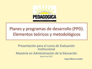 Planes y programas de desarrollo (PPD).
  Elementos teóricos y metodológicos

    Presentación para el curso de Evaluación
                 Institucional
   Maestría en Administración de la Educación
                   Marzo de 2012
                                    Jorge Alberto escobar
 