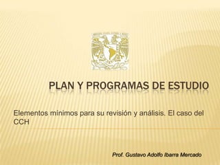 PLAN Y PROGRAMAS DE ESTUDIO

Elementos mínimos para su revisión y análisis. El caso del
CCH



                              Prof. Gustavo Adolfo Ibarra Mercado
 