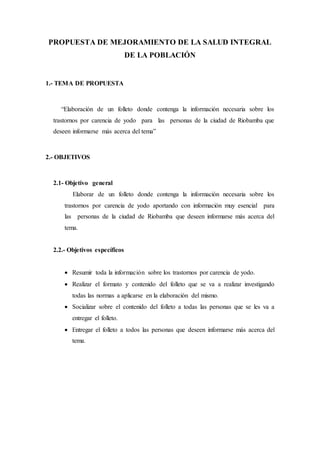 PROPUESTA DE MEJORAMIENTO DE LA SALUD INTEGRAL
DE LA POBLACIÓN
1.- TEMA DE PROPUESTA
“Elaboración de un folleto donde contenga la información necesaria sobre los
trastornos por carencia de yodo para las personas de la ciudad de Riobamba que
deseen informarse más acerca del tema”
2.- OBJETIVOS
2.1- Objetivo general
Elaborar de un folleto donde contenga la información necesaria sobre los
trastornos por carencia de yodo aportando con información muy esencial para
las personas de la ciudad de Riobamba que deseen informarse más acerca del
tema.
2.2.- Objetivos específicos
 Resumir toda la información sobre los trastornos por carencia de yodo.
 Realizar el formato y contenido del folleto que se va a realizar investigando
todas las normas a aplicarse en la elaboración del mismo.
 Socializar sobre el contenido del folleto a todas las personas que se les va a
entregar el folleto.
 Entregar el folleto a todos las personas que deseen informarse más acerca del
tema.
 