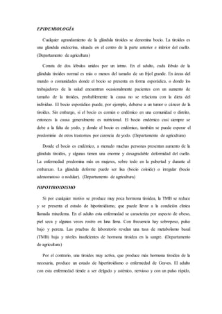 EPIDEMIOLOGÍA
Cualquier agrandamiento de la glándula tiroides se denomina bocio. La tiroides es
una glándula endocrina, situada en el centro de la parte anterior e inferior del cuello.
(Departamento de agricultura)
Consta de dos lóbulos unidos por un istmo. En el adulto, cada lóbulo de la
glándula tiroides normal es más o menos del tamaño de un frijol grande. En áreas del
mundo o comunidades donde el bocio se presenta en forma esporádica, o donde los
trabajadores de la salud encuentran ocasionalmente pacientes con un aumento de
tamaño de la tiroides, probablemente la causa no se relaciona con la dieta del
individuo. El bocio esporádico puede, por ejemplo, deberse a un tumor o cáncer de la
tiroides. Sin embargo, si el bocio es común o endémico en una comunidad o distrito,
entonces la causa generalmente es nutricional. El bocio endémico casi siempre se
debe a la falta de yodo, y donde el bocio es endémico, también se puede esperar el
predominio de otros trastornos por carencia de yodo. (Departamento de agricultura)
Donde el bocio es endémico, a menudo muchas personas presentan aumento de la
glándula tiroides, y algunas tienen una enorme y desagradable deformidad del cuello.
La enfermedad predomina más en mujeres, sobre todo en la pubertad y durante el
embarazo. La glándula deforme puede ser lisa (bocio coloide) o irregular (bocio
adenomatoso o nodular). (Departamento de agricultura)
HIPOTIROIDISMO
Si por cualquier motivo se produce muy poca hormona tiroidea, la TMB se reduce
y se presenta el estado de hipotiroidismo, que puede llevar a la condición clínica
llamada mixedema. En el adulto esta enfermedad se caracteriza por aspecto de obeso,
piel seca y algunas veces rostro en luna llena. Con frecuencia hay sobrepeso, pulso
bajo y pereza. Las pruebas de laboratorio revelan una tasa de metabolismo basal
(TMB) baja y niveles insuficientes de hormona tiroidea en la sangre. (Departamento
de agricultura)
Por el contrario, una tiroides muy activa, que produce más hormona tiroidea de la
necesaria, produce un estado de hipertiroidismo o enfermedad de Graves. El adulto
con esta enfermedad tiende a ser delgado y asténico, nervioso y con un pulso rápido,
 