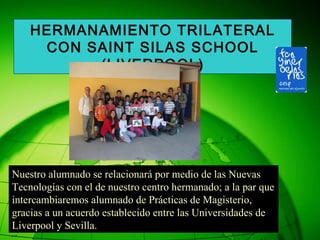 Nuestro alumnado se relacionará por medio de las Nuevas  Tecnologías con el de nuestro centro hermanado; a la par que intercambiaremos alumnado de Prácticas de Magisterio,  gracias a un acuerdo establecido entre las Universidades de Liverpool y Sevilla. HERMANAMIENTO TRILATERAL CON SAINT SILAS SCHOOL (LIVERPOOL) 