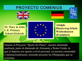 Gracias al Proyecto “Sports for Peace”, nuestro alumnado  analizará, junto al alumnado de Alemania y Reino Unido, lo que el deporte nos aporta a nivel personal, en nuestra comunidad  e internacionalmente, teniendo presente las Olimpiadas que se avecinan. PROYECTO COMENIUS SS. Mary & John C.E. Primary School (Oxford) Adolph-Diesterweg-Schule Weidenhausen  (Frankfurt) 