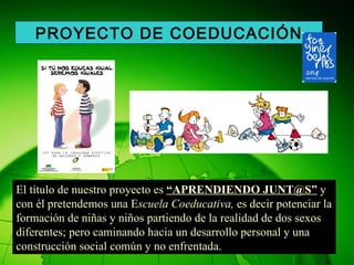 El título de nuestro proyecto es  “APRENDIENDO JUNT@S”  y con él pretendemos una E scuela Coeducativa,  es decir potenciar la formación de niñas y niños partiendo de la realidad de dos sexos diferentes; pero caminando hacia un desarrollo personal y una construcción social común y no enfrentada. PROYECTO DE COEDUCACIÓN 
