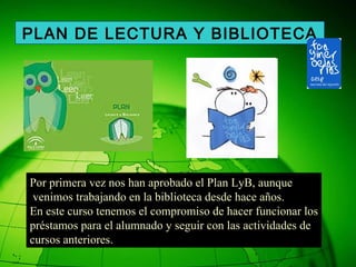 Por primera vez nos han aprobado el Plan LyB, aunque venimos trabajando en la biblioteca desde hace años. En este curso tenemos el compromiso de hacer funcionar los préstamos para el alumnado y seguir con las actividades de  cursos anteriores. PLAN DE LECTURA Y BIBLIOTECA 