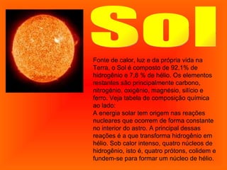 Sol Fonte de calor, luz e da própria vida na Terra, o Sol é composto de 92,1% de hidrogênio e 7,8 % de hélio. Os elementos restantes são principalmente carbono, nitrogênio, oxigênio, magnésio, silício e ferro. Veja tabela de composição química ao lado: A energia solar tem origem nas reações nucleares que ocorrem de forma constante no interior do astro. A principal dessas reações é a que transforma hidrogênio em hélio. Sob calor intenso, quatro núcleos de hidrogênio, isto é, quatro prótons, colidem e fundem-se para formar um núcleo de hélio.  