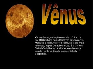 Vênus Vênus  é o segundo planeta mais próximo do Sol (108 milhões de quilômetros), situado entre Mercúrio e Terra. Visto da Terra, é o astro mais luminoso, depois do Sol e da Lua. É a primeira "estrela" a brilhar ao anoitecer, e é chamada popularmente de Estrela Vésper, Estrela Vespertina,  