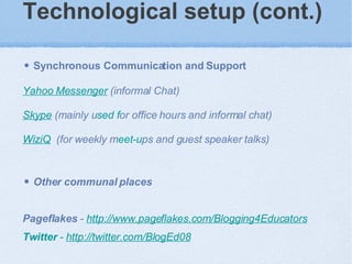 Technological setup (cont.)   Synchronous Communication and Support   Yahoo Messenger  (informal Chat) Skype  (mainly u sed f or office hours and informal chat) WiziQ   (for weekly m eet-u ps and guest speaker talks) Other communal places Pageflakes  -  http://www.pageflakes.com /Blogging4Educators   Twitter  -  http://twitte r.com/BlogEd08   