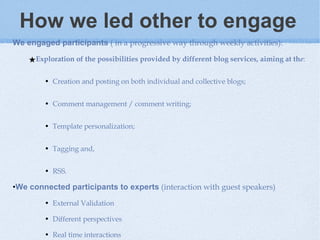 How we led other to engage   We engaged participants  ( in a progressive way through weekly activities):  Exploration of the possibilities provided by different blog services, aiming at th e :  Creation and posting on both individual and collective blogs; Comment management / comment writing; Template personalization; Tagging and,  RSS.  We connected participants to experts  (interaction with guest speakers) External Validation Different perspectives  Real time interactions  