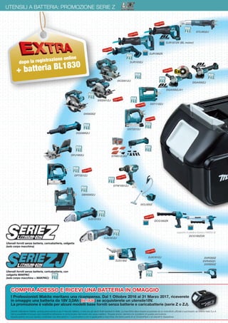 20 Pesi e potenza del colpo rispettano le procedure EPTA. Prezzi di vendita consigliati e non vincolanti
UTENSILI A BATTERIA: PROMOZIONE SERIE Z
DHS630Z
DJR186ZK
DPJ180ZJ
DVR350Z
DVR450Z€
DVR850Z
DCG180ZK
DST221ZJ
DTW1001ZJ
DTM51ZJX2
DCL500Z
dopo la registrazione online
+ batteria BL1830
DPT351ZJ
DGD800ZJ
DCG180ZXK
supporto in plastica incluso (196352-6)
DBN500ZJ
Gentile Utilizzatore Makita, questa promozione è per il mercato italiano, e solo per gli utenti finali residenti in Italia. La macchina deve essere acquistata da un rivenditore ufficiale e autorizzato da Makita Italia S.p.A.
Hai la possibilità di trovare ogni rivenditore attraverso lo store locator del nostro sito www.makita.it. Troverai anche i termini e le condizioni di questa promozione.
Questa azione non può essere combinata con altre azioni e / o promozioni e non è applicabile a macchine che fanno parte di un ComboPack o di utensili in riparazione.
COMPRA ADESSO E RICEVI UNA BATTERIA IN OMAGGIO
I Professionisti Makita meritano una ricompensa. Dal 1 Ottobre 2016 al 31 Marzo 2017, riceverete
in omaggio una batteria da 18V 3,0Ah (BL1830) se acquisterete un utensile18V.
La promozione è valida per alcuni modelli base forniti senza batterie e caricabatterie (serie Z o ZJ).
DGA458ZJ
DTL063ZJ
DJR183ZJ
DCS551ZJ
DJR187ZK (BL motor)
DJS130Z
DJS101ZJ
DJS161ZJ
Utensili forniti senza batteria, caricabatteria, valigetta
(solo corpo macchina)
Utensili forniti senza batteria, caricabatteria, con
valigetta MAKPAC
(solo corpo macchina + MAKPAC)
DGA456ZJX1
DST112ZJ
DSS501ZJ
DJN161ZJ
6x
 