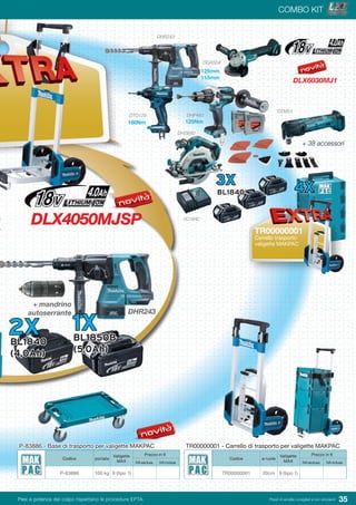 35Pesi e potenza del colpo rispettano le procedure EPTA. Prezzi di vendita consigliati e non vincolanti
01
COMBO KIT
DLX4050MJSP
DLX6030MJ1
Codice ø ruote
Valigette
MAX
Prezzo in €
IVA esclusa IVA inclusa
TR00000001 20cm 9 (tipo 1)
TR00000001 - Carrello di trasporto per valigette MAKPAC
2XBL1840
(4,0Ah)
DHR243
DTM51
+ 38 accessori
DHR243
+ mandrino
autoserrante
DTD129
DHS680
DHP481
DGA504
DC18RC
3X
BL1840 4X
TR00000001
Carrello trasporto
valigette MAKPAC
160Nm 125Nm
125mm
115mm
1XBL1850B
(5,0Ah)
Codice portata
Valigette
MAX
Prezzo in €
IVA esclusa IVA inclusa
P-83886 100 kg 9 (tipo 1)
P-83886 - Base di trasporto per valigette MAKPAC
 