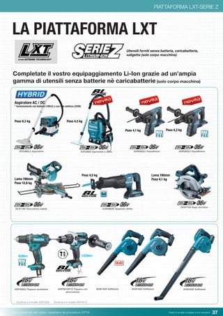 37Pesi e potenza del colpo rispettano le procedure EPTA. Prezzi di vendita consigliati e non vincolanti
PIATTAFORMA LXT-SERIE Z
LA PIATTAFORMA LXT
Completate il vostro equipaggiamento Li-Ion grazie ad un’ampia
gamma di utensili senza batterie nè caricabatterie (solo corpo macchina)
Utensili forniti senza batteria, caricabatteria,
valigetta (solo corpo macchina)
DVC860LZ Aspiratore DHR263ZJ Tassellatore DHR264ZJ Tassellatore
DHS710Z Sega circolare
DLS714Z Troncatrice radiale DJR360ZK Seghetto diritto
DDF482ZJ Trapano avvitatore
(Sostituisce il modello DDF456Z)
DUB183Z SoffiatoreBUB142Z Soffiatore DUB182Z SoffiatoreDHP481SP1S Trapano con
percussione
(Sostituisce il modello DHP481Z)
125Nm62Nm
Aspiratore AC / DC
* funzionamento con batterie (18Vx2) o con rete elettrica (220V)
Peso 9,3 kg
DVC260Z Aspiratore a zaino
Peso 4,3 kg
Peso 4,1 kg Peso 4,2 kg
Lama 190mm
Peso 12,6 kg
Peso 4,0 kg Lama 190mm
Peso 4,1 kg
 