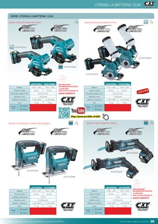 39Pesi e potenza del colpo rispettano le procedure EPTA. Prezzi di vendita consigliati e non vincolanti
UTENSILI A BATTERIA 10,8V
SERIE UTENSILI A BATTERIA 10,8V 	
SEGHE CIRCOLARI 85MM PER LEGNO
HS301DSAJ
HS301DSME
Batteria 10,8V / 2,0Ah 10,8V / 4,0Ah
Tempo di carica 30 min. 60 min.
Profondità di taglio 0°/45° 25,5/15,5 mm
Velocità a vuoto 1.500 g/min
Batterie in dotazione 2 x BL1020B 2 x BL1040B
Peso 1,6 kg 1,8 kg
Prezzo
in €
IVA esclusa
IVA inclusa
HS301DSAJ HS301DSME
SEGHETTI ALTERNATIVI 3 ORBITE SELEZIONABILI
JV101DSAE
JV101DSME
Batteria 10,8V / 2,0Ah 10,8V / 4,0Ah
Tempo di carica 30 min. 60 min.
Lunghezza della corsa 18 mm
Velocità a vuoto 0-2.900 g/min
Batterie in dotazione 2 x BL1020B 2 x BL1040B
Peso 1,7 kg 1,9 kg
Prezzo
in €
IVA esclusa
IVA inclusa
JV101DSAE JV101DSME
SEGHETTI DIRITTI INNESTO RAPIDO
JR103DSAE
JR103DSME
Batteria 10,8V / 2,0Ah 10,8V / 4,0Ah
Tempo di carica 30 min. 60 min.
Corsa lama 13 mm
Velocità a vuoto 0-3.300 g/min
Batterie in dotazione 2 x BL1020B 2 x BL1040B
Peso 1,3 kg 1,5 kg
Prezzo
in €
IVA esclusa
IVA inclusa
JR103DSAE JR103DSME
SEGHE CIRCOLARI 85MM PER VETRO
CC301DSAJ
CC301DSMJ
Batteria 10,8V / 2,0Ah 10,8V / 4,0Ah
Tempo di carica 30 min. 60 min.
Profondità di taglio 0°/45° 25,5/15,5 mm
Velocità a vuoto 1.500 g/min
Batterie in dotazione 2 x BL1020B 2 x BL1040B
Peso 1,6 kg 1,8 kg
Prezzo
in €
IVA esclusa
IVA inclusa
CC301DSAJ CC301DSMJPER MAGGIORI
INFORMAZIONI SCARICA
IL DEPLIANT
dalla sezione Cataloghi di
www.makita.it
PER MAGGIORI
INFORMAZIONI SCARICA
IL DEPLIANT
dalla sezione Cataloghi di
www.makita.it
https://youtu.be/uB5E-uFvZK4
 