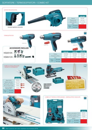 66 Pesi e potenza del colpo rispettano le procedure EPTA. Prezzi di vendita consigliati e non vincolanti
ASPIRATORE/SOFFIATORE
Potenza 600 Watt
Pressione max 0,057 bar
Volume aria max 0-4,1 m3
/min
Peso 2,0 kg
Prezzo
in €
IVA esclusa
IVA inclusa
UB1103Z
TERMOSOFFIATORI
HG651CK
SOFFIATORE / TERMOSOFFIATORI / COMBO KIT
Comando regolazione interruttore
HG5012K :
HG651CK :
ACCESSORI INCLUSI
Sega circolare SP6000J
Seghetto alternativo 4351FCTJ
Binario guida 1400mm 194368-5
Disco per sega circolare A-89632
Lame per seghetto
alternativo (5pz.)
A-86898
Prezzo
in €
IVA esclusa
IVA inclusa
MEU029J
COMBO KIT SEGA CIRCOLARE
+ SEGHETTO ALTERNATIVO
COMBO KIT TRAPANO A PERCUSSIONE + SMERIGLIATRICE ANGOLARE
Trapano a percussione 710 W HP1631
Smerigliatrice angolare 115mm GA4530
Kit punte cilindriche 9 pz D-08660
Valigetta 
Prezzo
in €
IVA esclusa
IVA inclusa
DK1154
Potenza 1600 Watt 1800 Watt 2000 Watt
Temperatura dell’aria 350-500° 100-550° 80-650°
Peso 0,6 kg 0,7kg 0,78 kg
Prezzo
in €
IVA esclusa
IVA inclusa
HG5012K HG651CK
Binario guida 1,4m
cod.194368-5
Seconda Lama M-Force 165mm
24 denti cod.A-89632
Set lame per seghetto (5pz.)
cod. A-86898
HG551VK
HG5012K
HG551VK
 