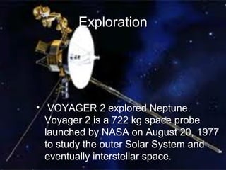 Exploration
• VOYAGER 2 explored Neptune.
Voyager 2 is a 722 kg space probe
launched by NASA on August 20, 1977
to study the outer Solar System and
eventually interstellar space.
 