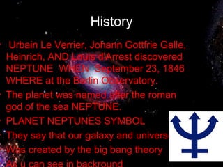 History
• Urbain Le Verrier, Johann Gottfrie Galle,
Heinrich, AND Louis d'Arrest discovered
NEPTUNE WHEN September 23, 1846
WHERE at the Berlin Observatory.
• The planet was named after the roman
god of the sea NEPTUNE.
• PLANET NEPTUNES SYMBOL
• They say that our galaxy and universe
• Was created by the big bang theory
•
 