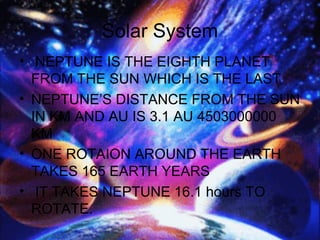 Solar System
• NEPTUNE IS THE EIGHTH PLANET
FROM THE SUN WHICH IS THE LAST
• NEPTUNE’S DISTANCE FROM THE SUN
IN KM AND AU IS 3.1 AU 4503000000
KM
• ONE ROTAION AROUND THE EARTH
TAKES 165 EARTH YEARS
• IT TAKES NEPTUNE 16.1 hours TO
ROTATE.
 