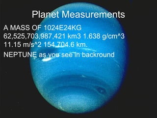 Planet Measurements
• A MASS OF 1024E24KG
62,525,703,987,421 km3 1.638 g/cm^3
11.15 m/s^2 154,704.6 km.
• NEPTUNE as you see in backround
 