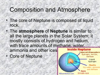 Composition and Atmosphere
• The core of Neptune is composed of liquid
rock.
• The atmosphere of Neptune is similar to
all the large planets in the Solar System; it
mostly consists of hydrogen and helium,
with trace amounts of methane, water,
ammonia and other ices.
• Core of Neptune
 