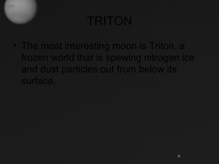 TRITON
• The most interesting moon is Triton, a
frozen world that is spewing nitrogen ice
and dust particles out from below its
surface.
 
