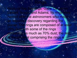 ` Rings
• Neptune has five rings: Galle, Le Verrier,
Lassell, Arago, and Adams. Its rings were
named after the astronomers who made
an important discovery regarding the
planet. The rings are composed of at least
20% dust with some of the rings
containing as much as 70% dust; the rest
of the material comprising the rings is
small rocks.
`
 