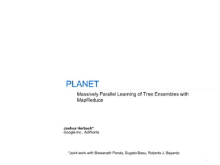 1
PLANET
Massively Parallel Learning of Tree Ensembles with
MapReduce
Joshua Herbach*
Google Inc., AdWords
*Joint work with Biswanath Panda, Sugato Basu, Roberto J. Bayardo
 