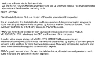 Welcome to Planet Mobile Business Club
We are the 1st Network Marketing Company who tied up with Multi-national Food Conglomerates
who embrace the alternative marketing route.
BRIEF HISTORY
Planet Mobile Business Club is a division of Planetbiz International Incorporated.
It is an e-Marketing firm that distributes world-class products & telecommunication services via
social marketing strategy which is supported by Advance Internet Distribution System. This is
eventually partnered by a third-party secured e-Payment process.
PMBC was formed and founded by then young and enthusiastic professional NOEL F.
VELASQUEZ in 2012, who is now the CEO and President of the company.
It started with a simple strategy of MULTI LEVEL MARKETING on consumer and
telecommunication products which was manned and spearheaded by a group of business people
servicing in the said field for more than two decades ago. They were composed of marketing and
sales, information technology and communication experts.
PMBCs growth was not a bed of roses. It entails hard work, ultimate focus and passion to reach
out to the public and consumers' market populace.
 