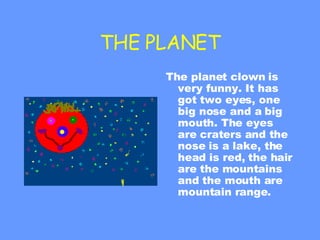 THE PLANET The planet clown is very funny. It has got two eyes, one big nose and a big mouth. The eyes are craters and the nose is a lake, the head is red, the hair are the mountains and the mouth are mountain range. 