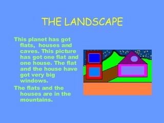 THE LANDSCAPE This planet has got flats,  houses and caves. This picture has got one flat and one house. The flat and the house ha ve  got very big windows. The flats and the houses are in the mountains. 