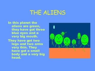 THE ALIENS In this planet the aliens are green, they have got three blue eyes and a very big mouth.  They have got two legs and two arms very thin. They have got a small body and a very big head. 